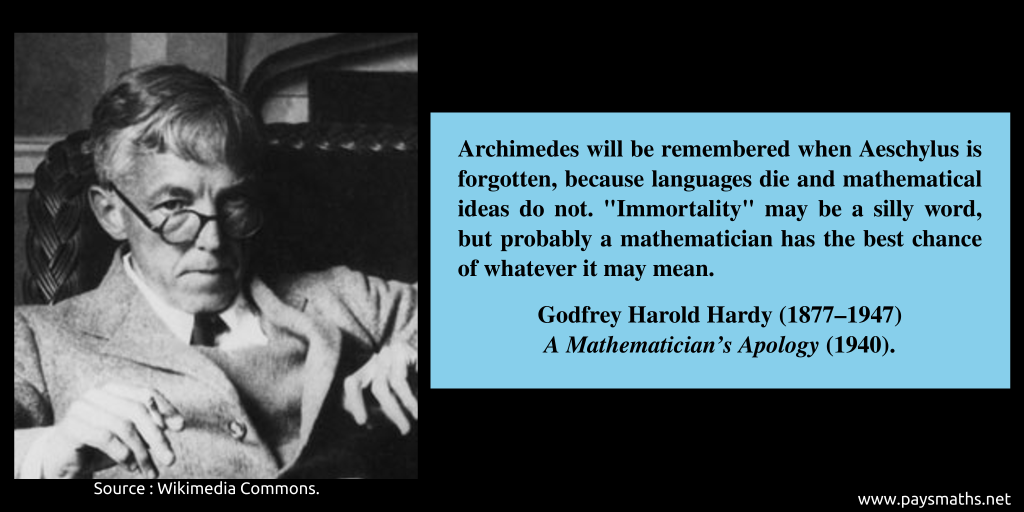 Photographic portrait of Godfrey Harold Hardy, and a quote : "Archimedes will be remembered when Aeschylus is forgotten, because languages die and mathematical ideas do not. "Immortality" may be a silly word, but probably a mathematician has the best chance of whatever it may mean."
