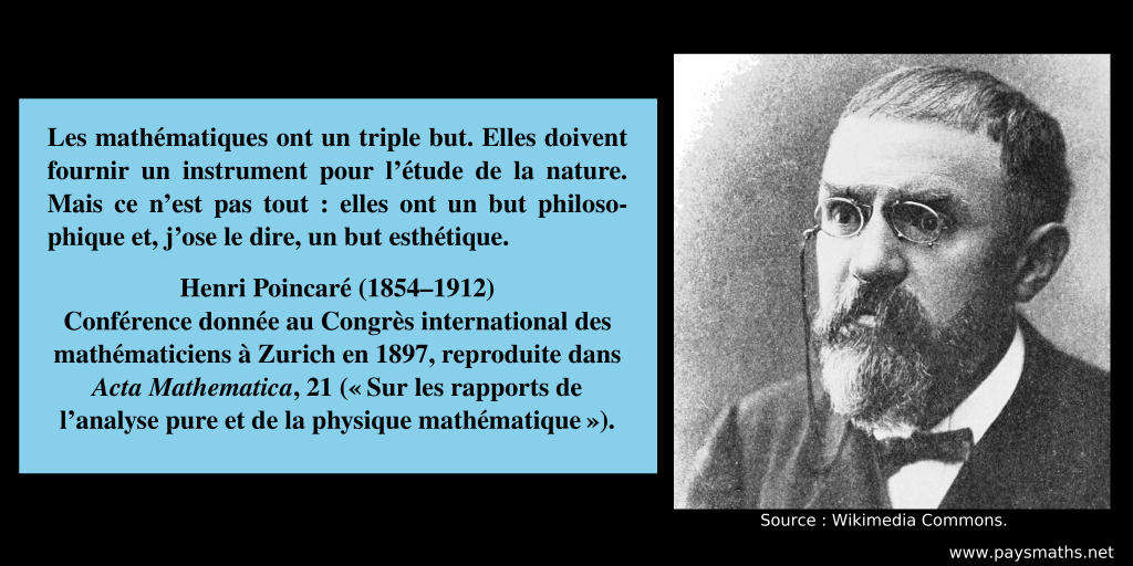 Portrait photographique de Henri Poincaré, et une citation : "Les mathématiques ont un triple but. Elles doivent fournir un instrument pour l'étude de la nature. Mais ce n'est pas tout : elles ont un but philosophique et, j'ose le dire, un but esthétique."