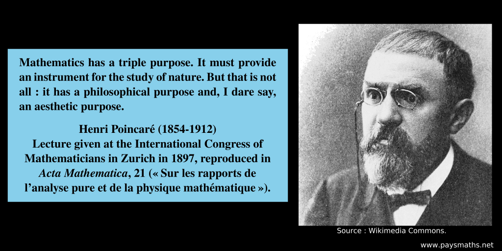 Photographic portrait of Henri Poincaré, and a quote : "Mathematics has a triple purpose. It must provide an instrument for the study of nature. But that is not all: it has a philosophical purpose and, I dare say, an aesthetic purpose."