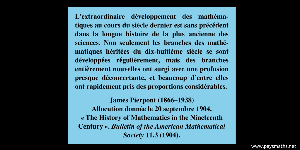 Citation de James Pierpont : "L'extraordinaire développement des mathématiques au cours du siècle dernier est sans précédent dans la longue histoire de la plus ancienne des sciences. Non seulement les branches des mathématiques héritées du dix-huitième siècle se sont développées régulièrement, mais des branches entièrement nouvelles ont surgi avec une profusion presque déconcertante, et beaucoup d'entre elles ont rapidement pris des proportions considérables."