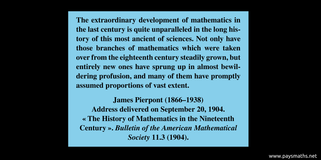 Quote from James Pierpont : "The extraordinary development of mathematics in the last century is quite unparalleled in the long history of this most ancient of sciences. Not only have those branches of mathematics which were taken over from the eighteenth century steadily grown, but entirely new ones have sprung up in almost bewildering profusion, and many of them have promptly assumed proportions of vast extent."