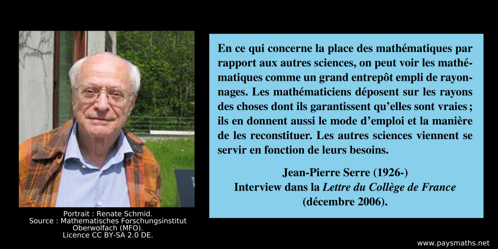 Portrait photographique de Jean-Pierre Serre, et une citation : "En ce qui concerne la place des mathématiques par rapport aux autres sciences, on peut voir les mathématiques comme un grand entrepôt empli de rayonnages. Les mathématiciens déposent sur les rayons des choses dont ils garantissent qu’elles sont vraies ; ils en donnent aussi le mode d’emploi et la manière de les reconstituer. Les autres sciences viennent se servir en fonction de leurs besoins."