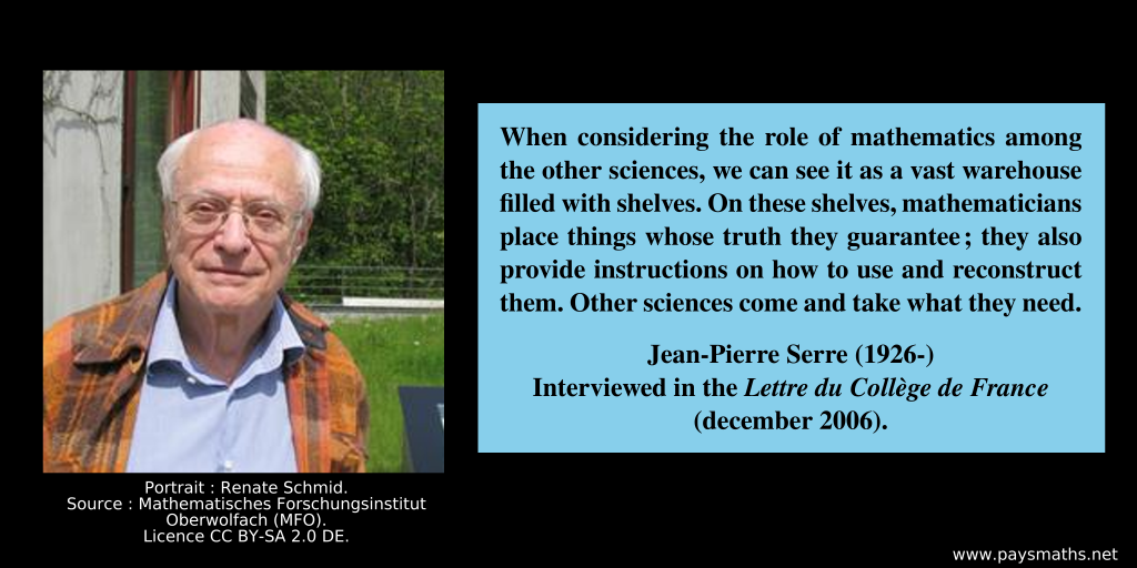Photographic portrait of Jean-Pierre Serre, and a quote : "When considering the role of mathematics among the other sciences, we can see it as a vast warehouse filled with shelves. On these shelves, mathematicians place things whose truth they guarantee; they also provide instructions on how to use and reconstruct them. Other sciences come and take what they need."