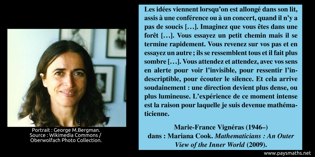 Portrait photographique de Marie-France Vigneras, et une citation : "Les idées viennent lorsqu'on est allongé dans son lit, assis à une conférence ou à un concert, quand il n'y a pas de soucis [...]. Imaginez que vous êtes dans une forêt [...]. Vous essayez un petit chemin mais il se termine rapidement. Vous revenez sur vos pas et en essayez un autre ; ils se ressemblent tous et il fait plus sombre [...]. Vous attendez et attendez, avec vos sens en alerte pour voir l'invisible, pour ressentir l'indescriptible, pour écouter le silence. Et cela arrive soudainement : une direction devient plus dense, ou plus lumineuse. L'expérience de ce moment intense est la raison pour laquelle je suis devenue mathématicienne."