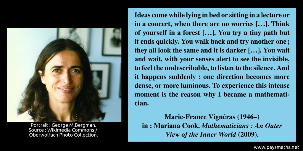 Photographic portrait of Marie-France Vigneras, and a quote : "Ideas come while lying in bed or sitting in a lecture or in a concert, when there are no worries [...]. Think of yourself in a forest [...]. You try a tiny path but it ends quickly. You walk back and try another one; they all look the same and it is darker [...]. You wait and wait, with your senses alert to see the invisible, to feel the undescribable, to listen to the silence. And it happens suddenly: one direction becomes more dense, or more luminous. To experience this intense moment is the reason why I became a mathematician."