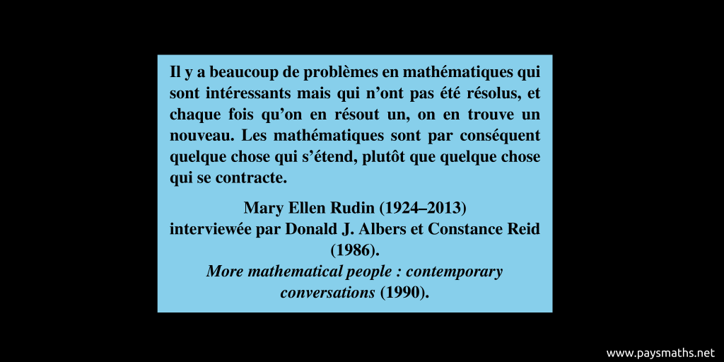 Citation de Mary Ellen Rudin : "Il y a beaucoup de problèmes en mathématiques qui sont intéressants mais qui n'ont pas été résolus, et chaque fois qu'on en résout un, on en trouve un nouveau. Les mathématiques sont par conséquent quelque chose qui s'étend, plutôt que quelque chose qui se contracte."