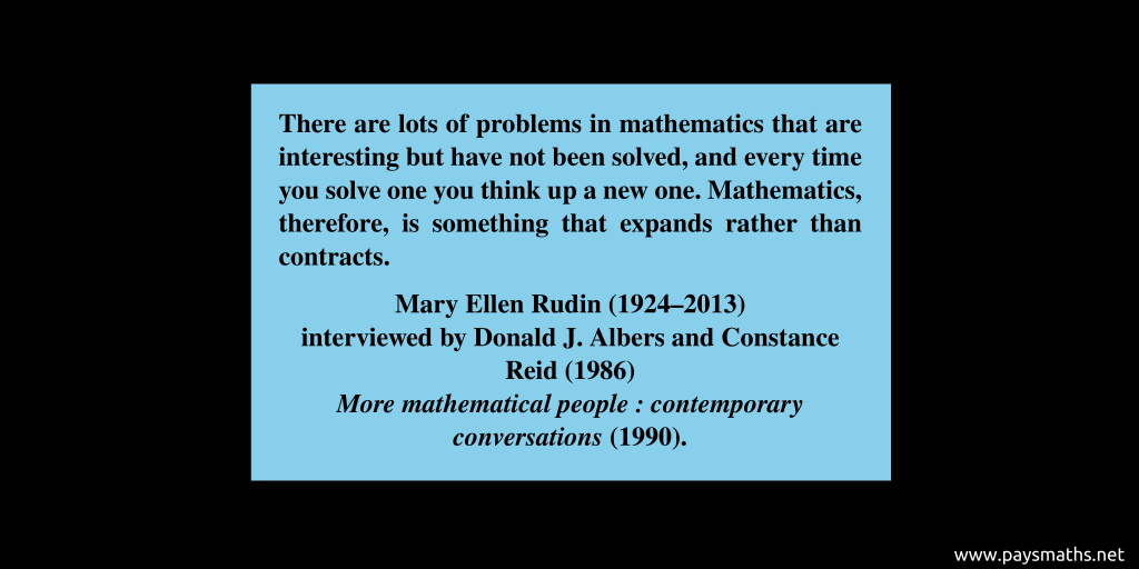 Quote from Mary Ellen Rudin : "There are lots of problems in mathematics that are interesting but have not been solved, and every time you solve one you think up a new one. Mathematics, therefore, is something that expands rather than contracts."