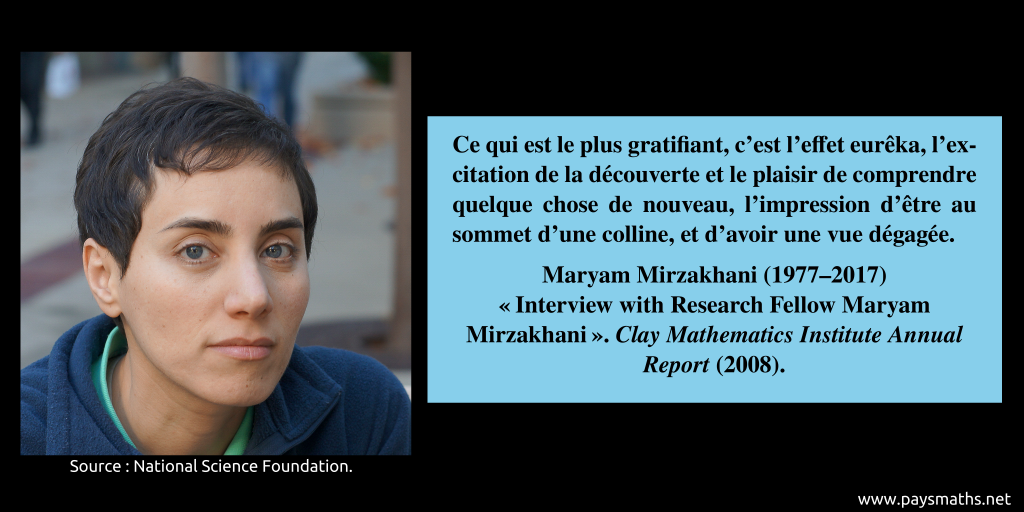 Portrait photographique de Maryam Mirzakhani, et une citation : "Ce qui est le plus gratifiant, c'est l'effet eurêka, l'excitation de la découverte et le plaisir de comprendre quelque chose de nouveau, l'impression d'être au sommet d'une colline, et d'avoir une vue dégagée."