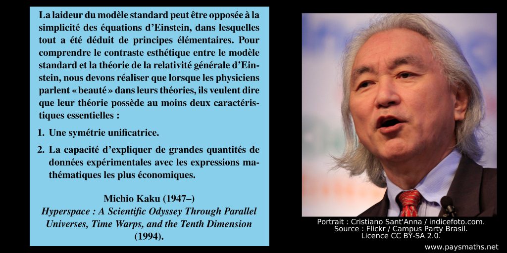 Portrait photographique de Michio Kaku, et une citation : "La laideur du modèle standard peut être opposée à la simplicité des équations d'Einstein, dans lesquelles tout a été déduit de principes élémentaires. Pour comprendre le contraste esthétique entre le modèle standard et la théorie de la relativité générale d'Einstein, nous devons réaliser que lorsque les physiciens parlent "beauté" dans leurs théories, ils veulent dire que leur théorie possède au moins deux caractéristiques essentielles : 1. Une symétrie unificatrice. 2. La capacité d'expliquer de grandes quantités de données expérimentales avec les expressions mathématiques les plus économiques."