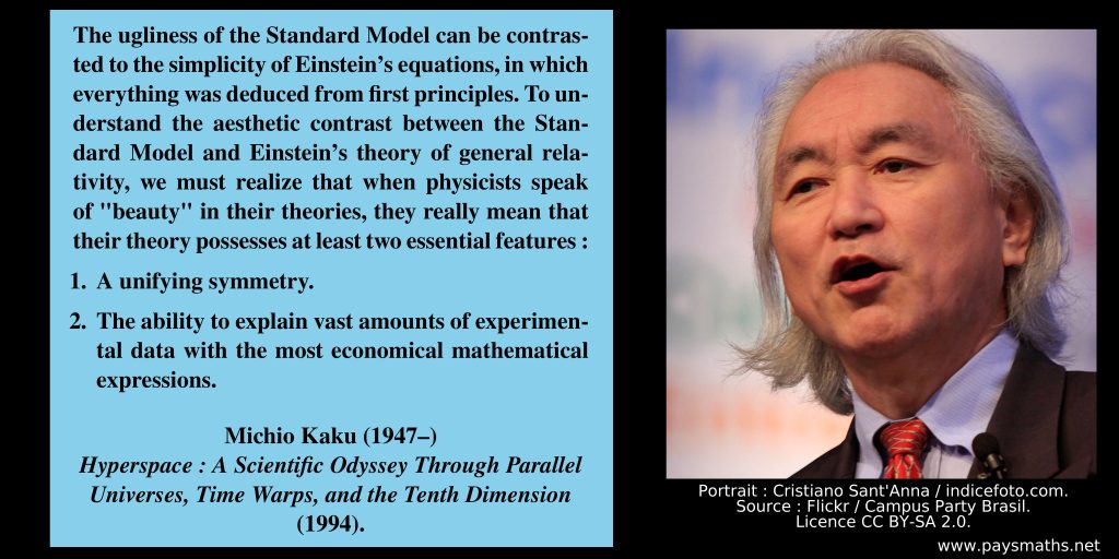 Photographic portrait of Michio Kaku, and a quote : "The ugliness of the Standard Model can be contrasted to the simplicity of Einstein's equations, in which everything was deduced from first principles. To understand the aesthetic contrast between the Standard Model and Einstein's theory of general relativity, we must realize that when physicists speak of "beauty" in their theories, they really mean that their theory possesses at least two essential features: 1. A unifying symmetry. 2. The ability to explain vast amounts of experimental data with the most economical mathematical expressions."