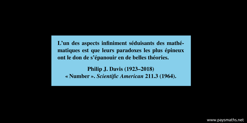 Citation de Philip J. Davis : "L'un des aspects infiniment séduisants des mathématiques est que leurs paradoxes les plus épineux ont le don de s'épanouir en de belles théories."