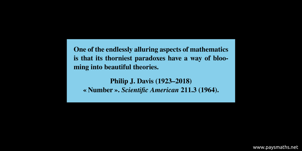 Quote from Philip J. Davis : "One of the endlessly alluring aspects of mathematics is that its thorniest paradoxes have a way of blooming into beautiful theories."