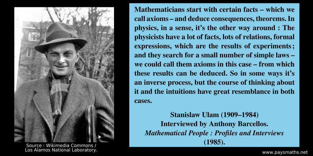 Photographic portrait of Stanislaw Ulam, and a quote : "Mathematicians start with certain facts – which we call axioms – and deduce consequences, theorems. In physics, in a sense, it's the other way around: The physicists have a lot of facts, lots of relations, formal expressions, which are the results of experiments; and they search for a small number of simple laws – we could call them axioms in this case – from which these results can be deduced. So in some ways it's an inverse process, but the course of thinking about it and the intuitions have great resemblance in both cases."