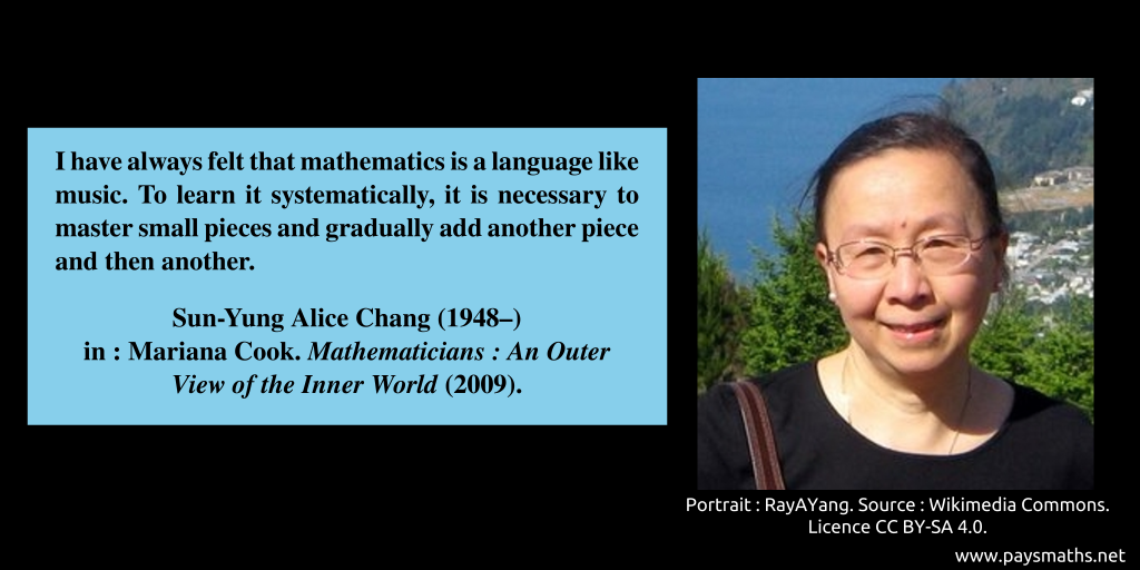 Photographic portrait of Sun-Yung Alice Chang, and a quote : "I have always felt that mathematics is a language like music. To learn it systematically, it is necessary to master small pieces and gradually add another piece and then another."