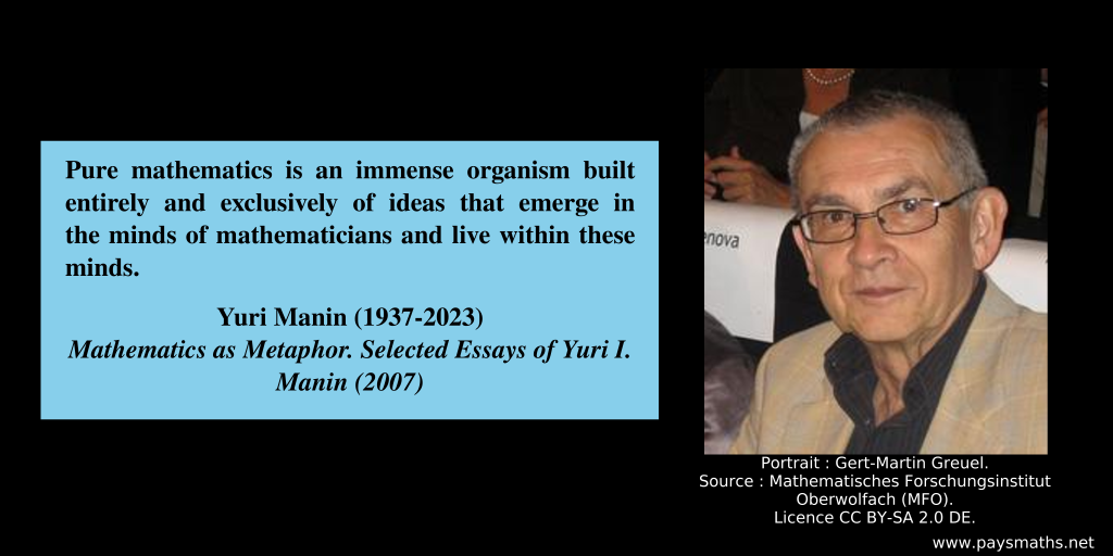 Photographic portrait of Yuri Manin, and a quote : "Pure mathematics is an immense organism built entirely and exclusively of ideas that emerge in the minds of mathematicians and live within these minds."