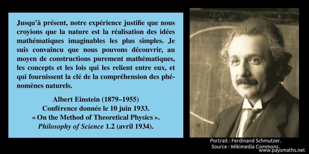 Portrait photographique d'Albert Einstein, et une citation : "Jusqu'à présent, notre expérience justifie que nous croyions que la nature est la réalisation des idées mathématiques imaginables les plus simples. Je suis convaincu que nous pouvons découvrir, au moyen de constructions purement mathématiques, les concepts et les lois qui les relient entre eux, et qui fournissent la clé de la compréhension des phénomènes naturels."