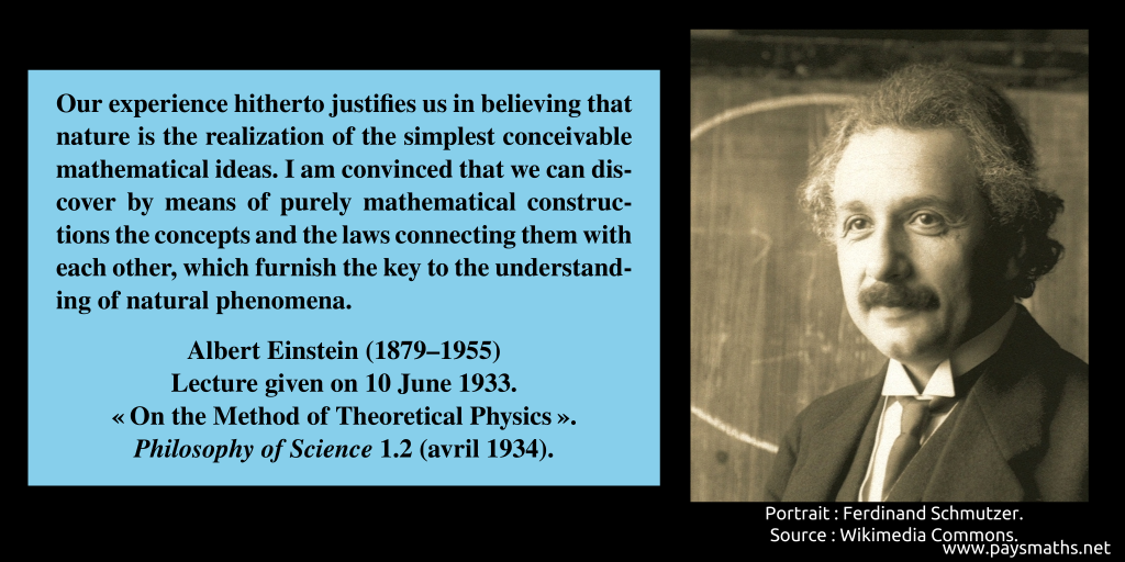Photographic portrait of Albert Einstein, and a quote : "Our experience hitherto justifies us in believing that nature is the realization of the simplest conceivable mathematical ideas. I am convinced that we can discover by means of purely mathematical constructions the concepts and the laws connecting them with each other, which furnish the key to the understanding of natural phenomena."