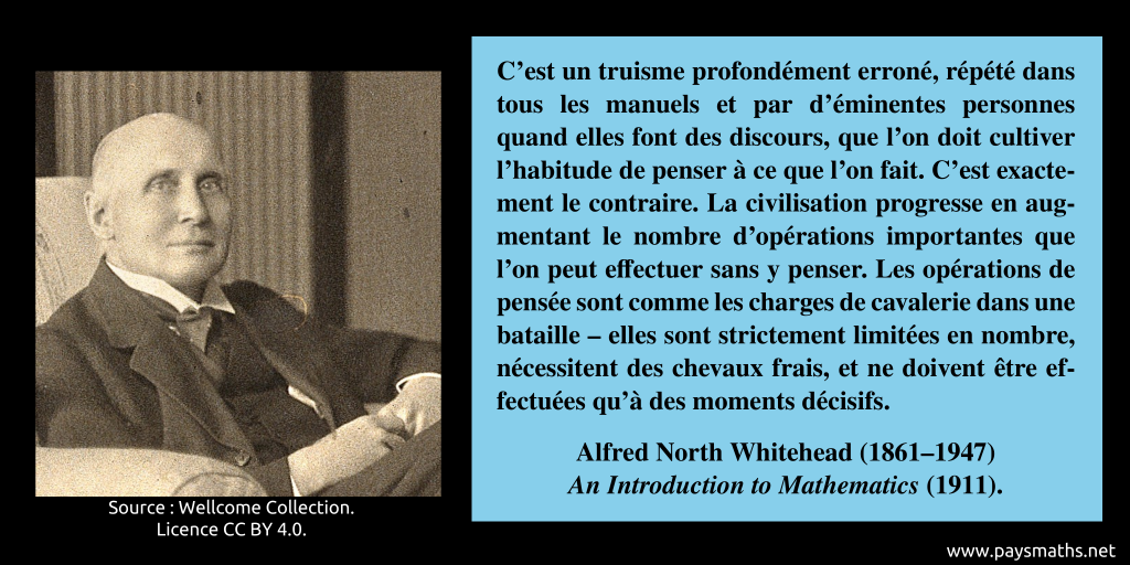 Portrait photographique d'Alfred North Whitehead, et une citation : "C'est un truisme profondément erroné, répété dans tous les manuels et par d'éminentes personnes quand elles font des discours, que l'on doit cultiver l'habitude de penser à ce que l'on fait. C'est exactement le contraire. La civilisation progresse en augmentant le nombre d'opérations importantes que l'on peut effectuer sans y penser. Les opérations de pensée sont comme les charges de cavalerie dans une bataille – elles sont strictement limitées en nombre, nécessitent des chevaux frais, et ne doivent être effectuées qu'à des moments décisifs."