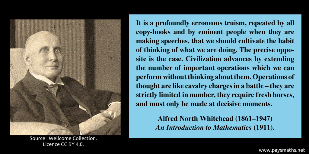 Photographic portrait of Alfred North Whitehead, and a quote : "It is a profoundly erroneous truism, repeated by all copy-books and by eminent people when they are making speeches, that we should cultivate the habit of thinking of what we are doing. The precise opposite is the case. Civilization advances by extending the number of important operations which we can perform without thinking about them. Operations of thought are like cavalry charges in a battle – they are strictly limited in number, they require fresh horses, and must only be made at decisive moments."