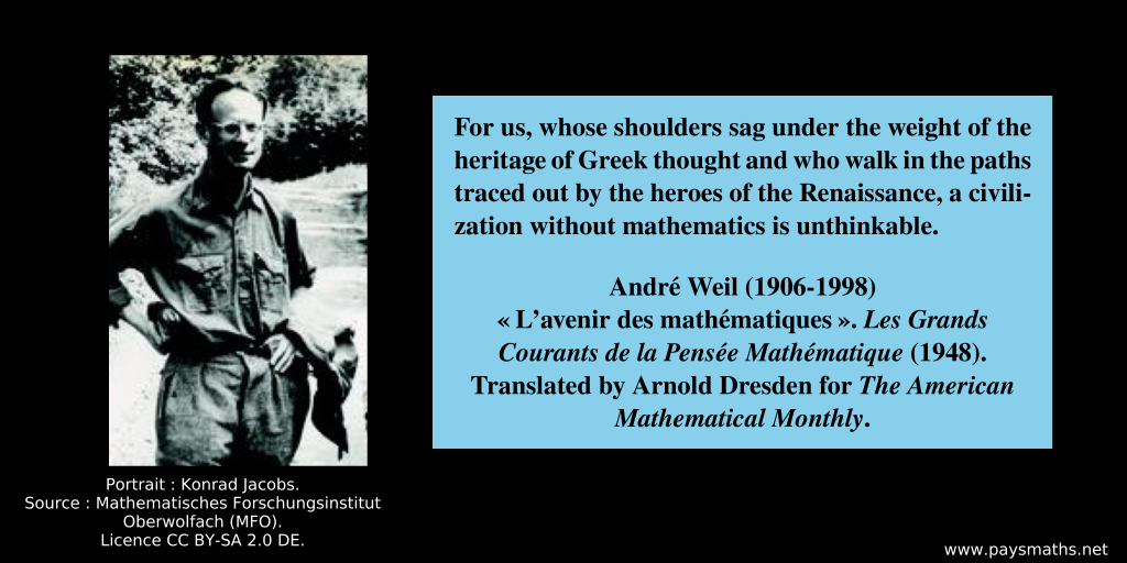 Photographic portrait of André Weil, and a quote : "For us, whose shoulders sag under the weight of the heritage of Greek thought and who walk in the paths traced out by the heroes of the Renaissance, a civilization without mathematics is unthinkable."