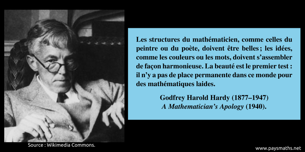 Portrait photographique de Godfrey Harold Hardy, et une citation : "Les structures du mathématicien, comme celles du peintre ou du poète, doivent être belles ; les idées, comme les couleurs ou les mots, doivent s'assembler de façon harmonieuse. La beauté est le premier test : il n'y a pas de place permanente dans ce monde pour des mathématiques laides."