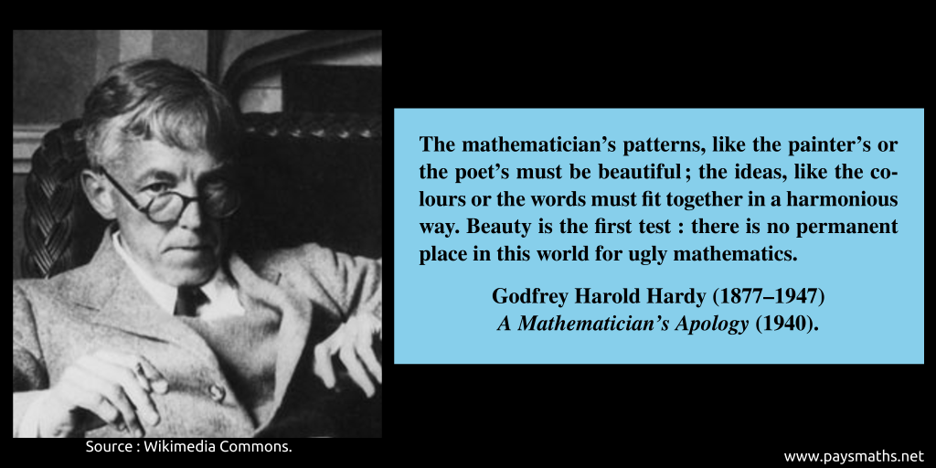 Photographic portrait of Godfrey Harold Hardy, and a quote : "The mathematician's patterns, like the painter's or the poet's must be beautiful; the ideas, like the colours or the words must fit together in a harmonious way. Beauty is the first test: there is no permanent place in this world for ugly mathematics."