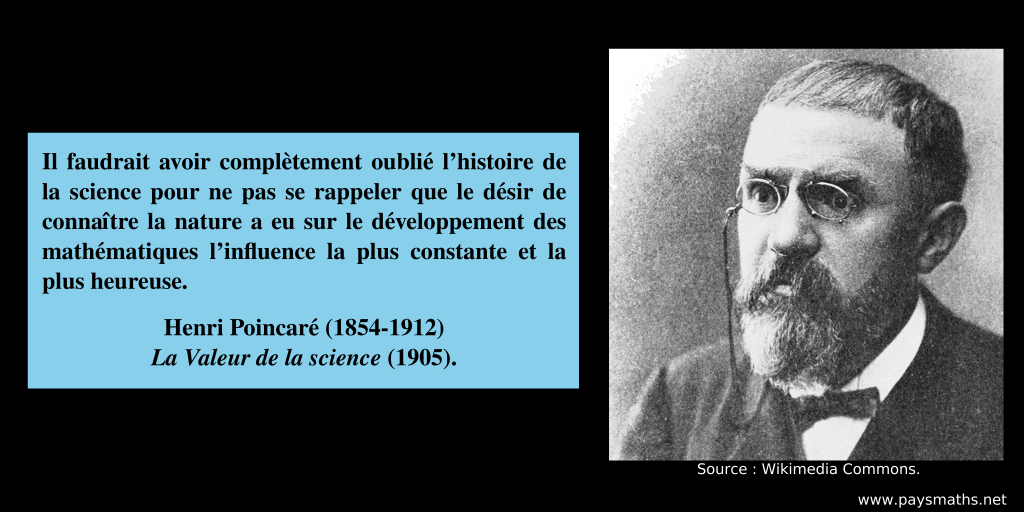 Portrait photographique de Henri Poincaré, et une citation : "Il faudrait avoir complètement oublié l’histoire de la science pour ne pas se rappeler que le désir de connaître la nature a eu sur le développement des mathématiques l’influence la plus constante et la plus heureuse."