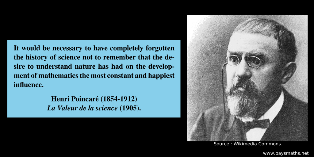 Photographic portrait of Henri Poincaré, and a quote : "It would be necessary to have completely forgotten the history of science not to remember that the desire to understand nature has had on the development of mathematics the most constant and happiest influence."