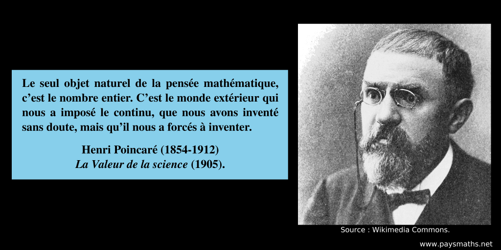 Portrait photographique de Henri Poincaré, et une citation : "Le seul objet naturel de la pensée mathématique, c’est le nombre entier. C’est le monde extérieur qui nous a imposé le continu, que nous avons inventé sans doute, mais qu’il nous a forcés à inventer."