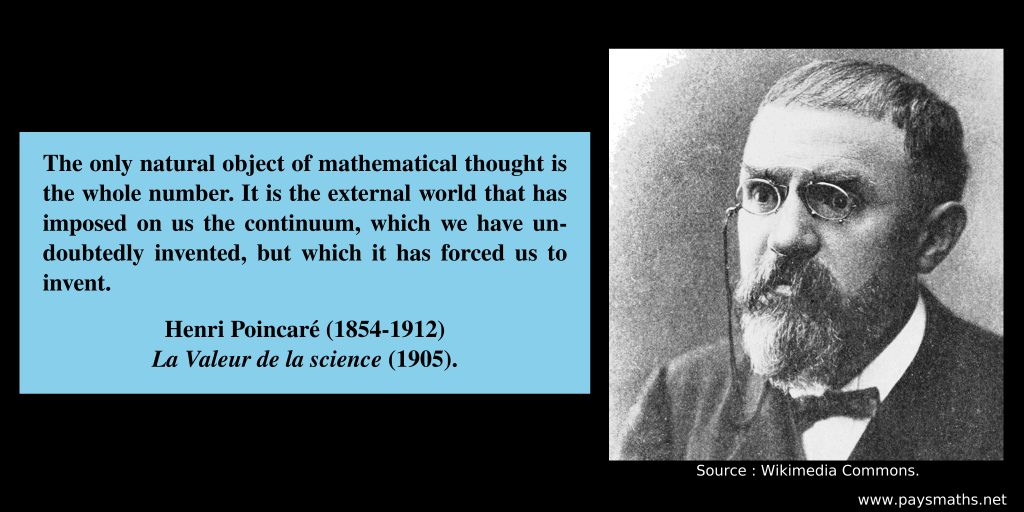 Photographic portrait of Henri Poincaré, and a quote : "The only natural object of mathematical thought is the whole number. It is the external world that has imposed on us the continuum, which we have undoubtedly invented, but which it has forced us to invent."