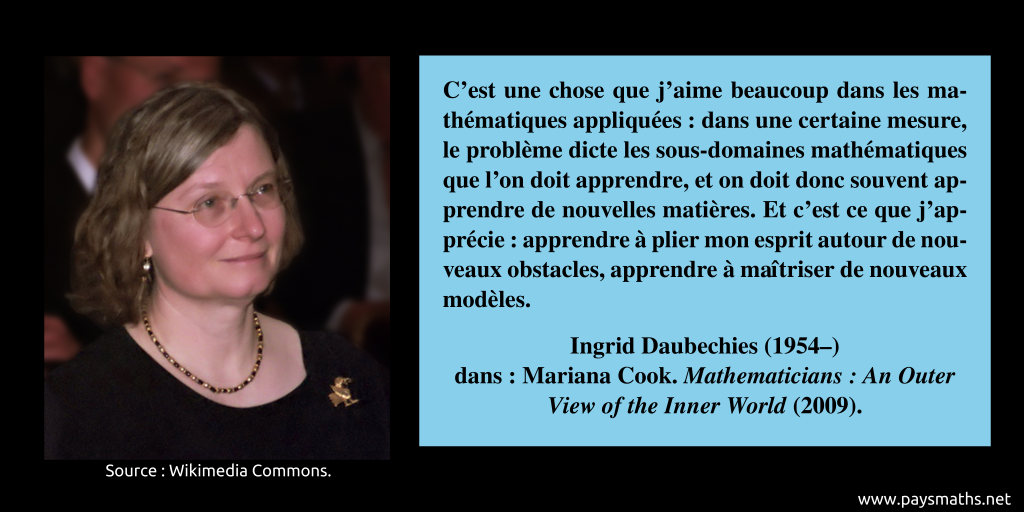 Portrait photographique d'Ingrid Daubechies, et une citation : "C'est une chose que j'aime beaucoup dans les mathématiques appliquées : dans une certaine mesure, le problème dicte les sous-domaines mathématiques que l'on doit apprendre, et on doit donc souvent apprendre de nouvelles matières. Et c'est ce que j'apprécie : apprendre à plier mon esprit autour de nouveaux obstacles, apprendre à maîtriser de nouveaux modèles."