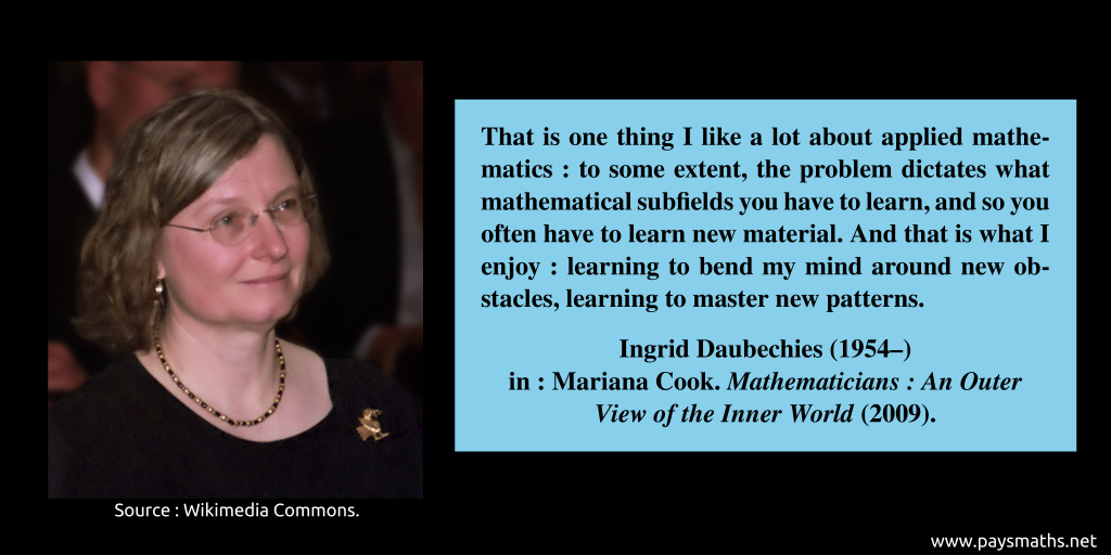 Photographic portrait of Ingrid Daubechies, and a quote : "That is one thing I like a lot about applied mathematics: to some extent, the problem dictates what mathematical subfields you have to learn, and so you often have to learn new material. And that is what I enjoy: learning to bend my mind around new obstacles, learning to master new patterns."