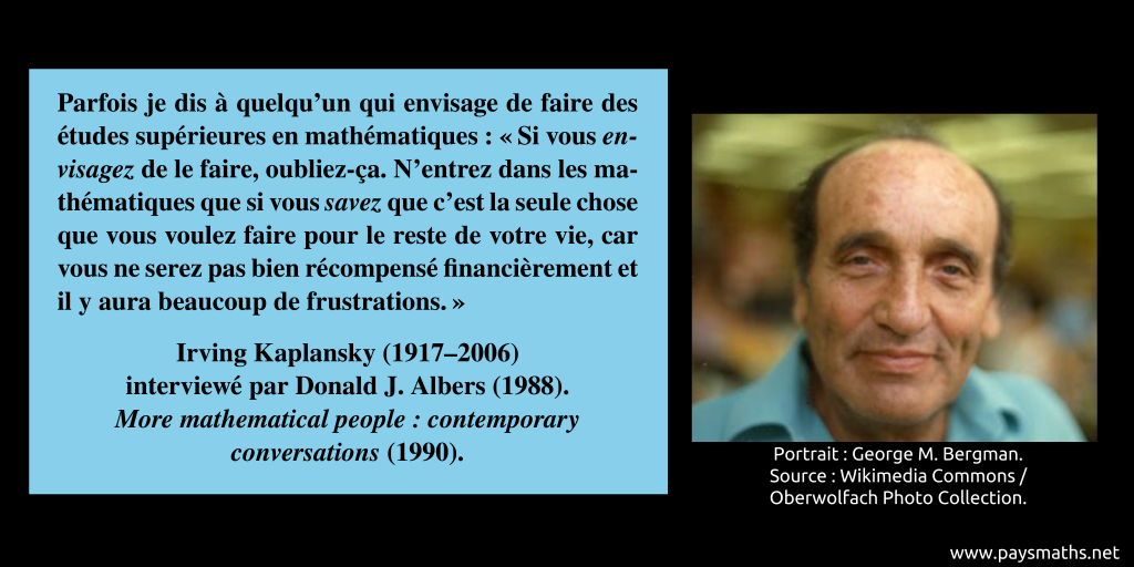 Portrait photographique d'Irving Kaplansky, et une citation : "Parfois je dis à quelqu'un qui envisage de faire des études supérieures en mathématiques : 'Si vous envisagez de le faire, oubliez-ça. N'entrez dans les mathématiques que si vous savez que c'est la seule chose que vous voulez faire pour le reste de votre vie, car vous ne serez pas bien récompensé financièrement et il y aura beaucoup de frustrations.'"