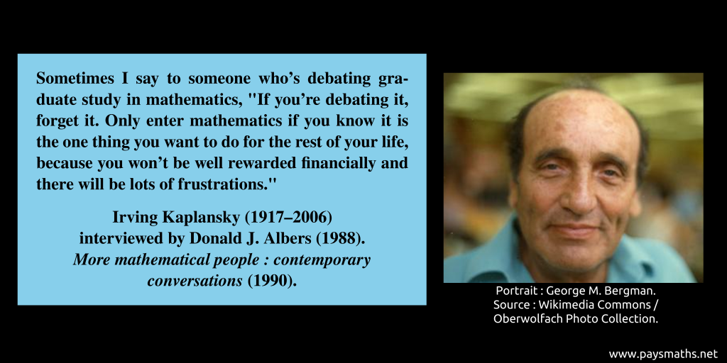 Photographic portrait of Irving Kaplansky, and a quote : "Sometimes I say to someone who's debating graduate study in mathematics, 'If you're debating it, forget it. Only enter mathematics if you know it is the one thing you want to do for the rest of your life, because you won't be well rewarded financially and there will be lots of frustrations.'"