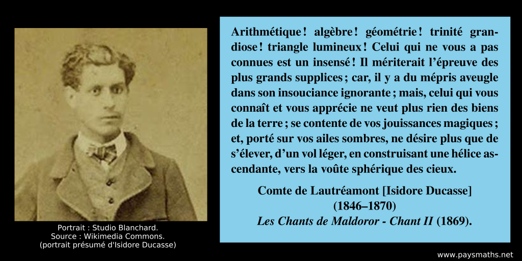Portrait photographique d'isidore Ducasse, et une citation : "Arithmétique ! algèbre ! géométrie ! trinité grandiose ! triangle lumineux ! Celui qui ne vous a pas connues est un insensé ! Il mériterait l’épreuve des plus grands supplices ; car, il y a du mépris aveugle dans son insouciance ignorante ; mais, celui qui vous connaît et vous apprécie ne veut plus rien des biens de la terre ; se contente de vos jouissances magiques ; et, porté sur vos ailes sombres, ne désire plus que de s’élever, d’un vol léger, en construisant une hélice ascendante, vers la voûte sphérique des cieux."