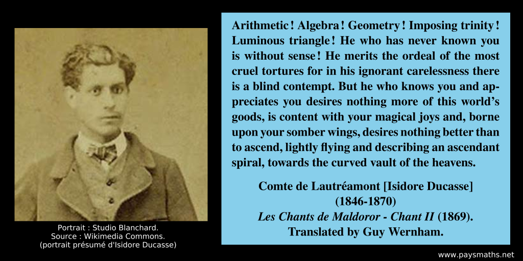 Photographic portrait of isidore Ducasse, and a quote : "Arithmetic! Algebra! Geometry! Imposing trinity! Luminous triangle! He who has never known you is without sense! He merits the ordeal of the most cruel tortures for in his ignorant carelessness there is a blind contempt. But he who knows you and appreciates you desires nothing more of this world’s goods, is content with your magical joys and, borne upon your somber wings, desires nothing better than to ascend, lightly flying and describing an ascendant spiral, towards the curved vault of the heavens."