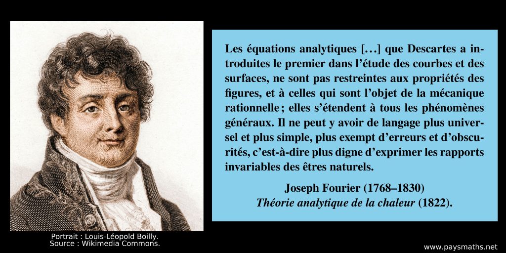 Portrait de Joseph Fourier, et une citation : "Les équations analytiques [...] que Descartes a introduites le premier dans l'étude des courbes et des surfaces, ne sont pas restreintes aux propriétés des figures, et à celles qui sont l'objet de la mécanique rationnelle ; elles s'étendent à tous les phénomènes généraux. Il ne peut y avoir de langage plus universel et plus simple, plus exempt d'erreurs et d'obscurités, c'est-à-dire plus digne d'exprimer les rapports invariables des êtres naturels."