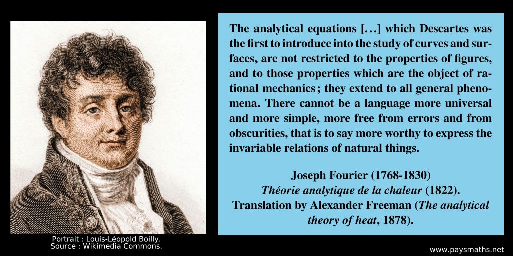 Portrait of Joseph Fourier, and a quote : "The analytical equations [...] which Descartes was the first to introduce into the study of curves and surfaces, are not restricted to the properties of figures, and to those properties which are the object of rational mechanics ; they extend to all general phenomena. There cannot be a language more universal and more simple, more free from errors and from obscurities, that is to say more worthy to express the invariable relations of natural things."