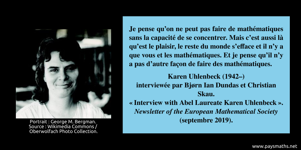 Portrait photographique de Karen Uhlenbeck, et une citation : "Je pense qu'on ne peut pas faire de mathématiques sans la capacité de se concentrer. Mais c'est aussi là qu'est le plaisir, le reste du monde s'efface et il n'y a que vous et les mathématiques. Et je pense qu'il n'y a pas d'autre façon de faire des mathématiques."