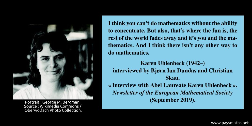 Photographic portrait of Karen Uhlenbeck, and a quote : "I think you can't do mathematics without the ability to concentrate. But also, that's where the fun is, the rest of the world fades away and it's you and the mathematics. And I think there isn't any other way to do mathematics."