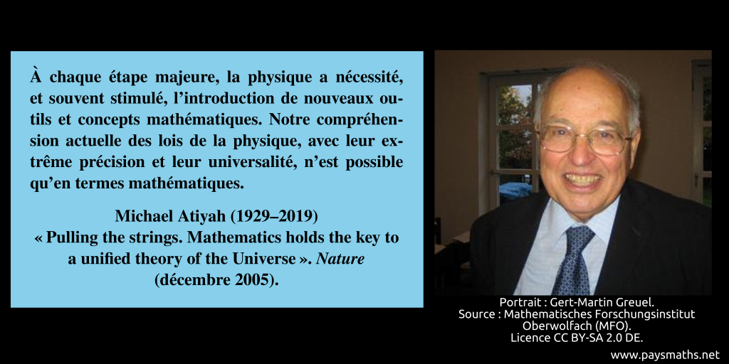 Portrait photographique de Michael Atiyah, et une citation : "À chaque étape majeure, la physique a nécessité, et souvent stimulé, l'introduction de nouveaux outils et concepts mathématiques. Notre compréhension actuelle des lois de la physique, avec leur extrême précision et leur universalité, n'est possible qu'en termes mathématiques."