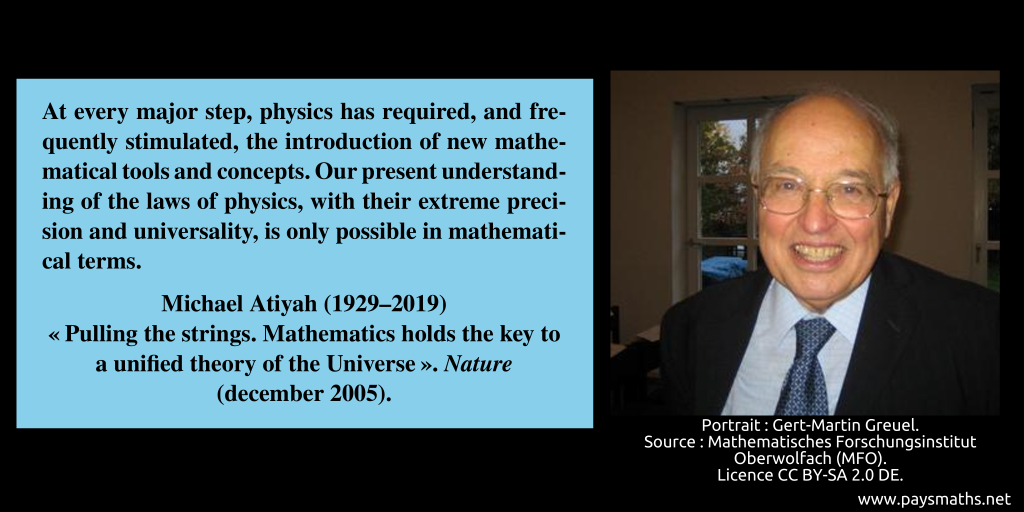 Photographic portrait of Michael Atiyah, and a quote : "At every major step, physics has required, and frequently stimulated, the introduction of new mathematical tools and concepts. Our present understanding of the laws of physics, with their extreme precision and universality, is only possible in mathematical terms."