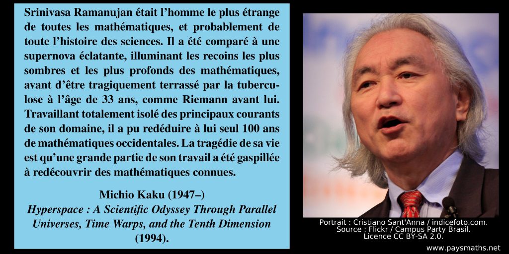 Photographic portrait of Michio Kaku, and a quote : "Srinivasa Ramanujan was the strangest man in all of mathematics, probably in the entire history of science. He has been compared to a bursting supernova, illuminating the darkest, most profound corners of mathematics, before being tragically struck down by tuberculosis at the age of 33, like Riemann before him. Working in total isolation from the main currents of his field, he was able to rederive 100 years' worth of Western mathematics on his own. The tragedy of his life is that much of his work was wasted rediscovering known mathematics."