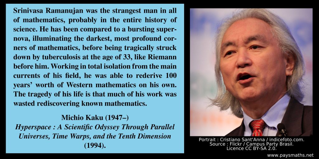 Photographic portrait of Michio Kaku, and a quote : "Srinivasa Ramanujan was the strangest man in all of mathematics, probably in the entire history of science. He has been compared to a bursting supernova, illuminating the darkest, most profound corners of mathematics, before being tragically struck down by tuberculosis at the age of 33, like Riemann before him. Working in total isolation from the main currents of his field, he was able to rederive 100 years' worth of Western mathematics on his own. The tragedy of his life is that much of his work was wasted rediscovering known mathematics."