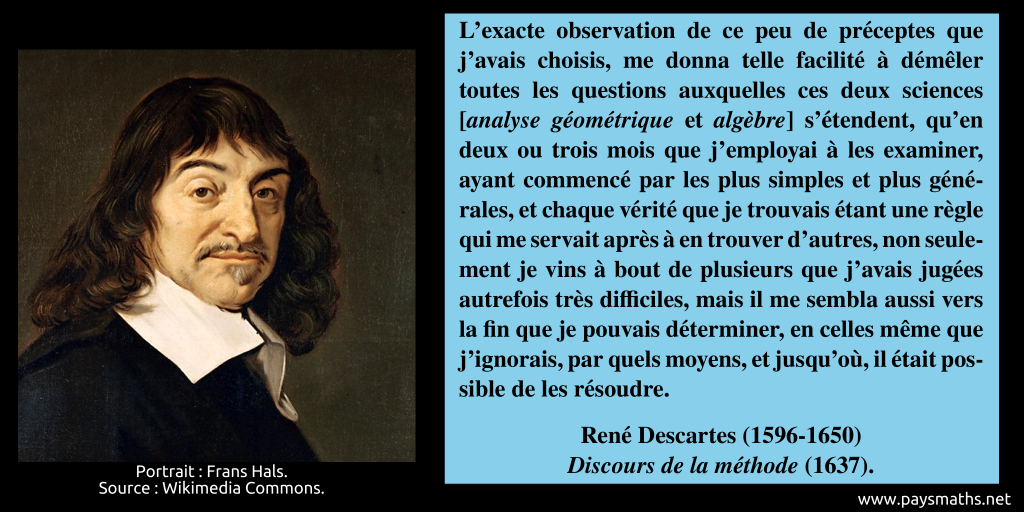 Portrait de René Descartes, et une citation : "L’exacte observation de ce peu de préceptes que j’avais choisis, me donna telle facilité à démêler toutes les questions auxquelles ces deux sciences [analyse géométrique et algèbre] s'étendent, qu’en deux ou trois mois que j’employai à les examiner, ayant commencé par les plus simples et plus générales, et chaque vérité que je trouvais étant une règle qui me servait après à en trouver d’autres, non seulement je vins à bout de plusieurs que j'avais jugées autrefois très difficiles, mais il me sembla aussi vers la fin que je pouvais déterminer, en celles même que j'ignorais, par quels moyens, et jusqu'où, il était possible de les résoudre."