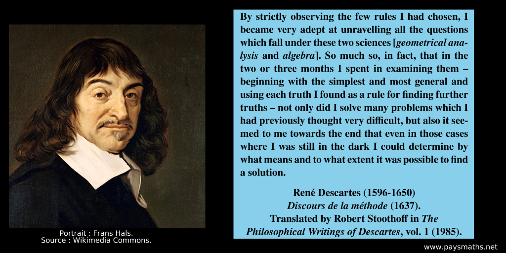 Portrait of René Descartes, and a quote : "By strictly observing the few rules I had chosen, I became very adept at unravelling all the questions which fall under these two sciences [geometrical analysis and algebra]. So much so, in fact, that in the two or three months I spent in examining them – beginning with the simplest and most general and using each truth I found as a rule for finding further truths – not only did I solve many problems which I had previously thought very difficult, but also it seemed to me towards the end that even in those cases where I was still in the dark I could determine by what means and to what extent it was possible to find a solution."