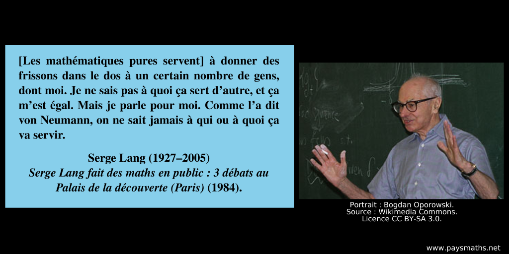 Portrait photographique de Serge Lang, et une citation : "[Les mathématiques pures servent] à donner des frissons dans le dos à un certain nombre de gens, dont moi. Je ne sais pas à quoi ça sert d'autre, et ça m'est égal. Mais je parle pour moi. Comme l'a dit von Neumann, on ne sait jamais à qui ou à quoi ça va servir."