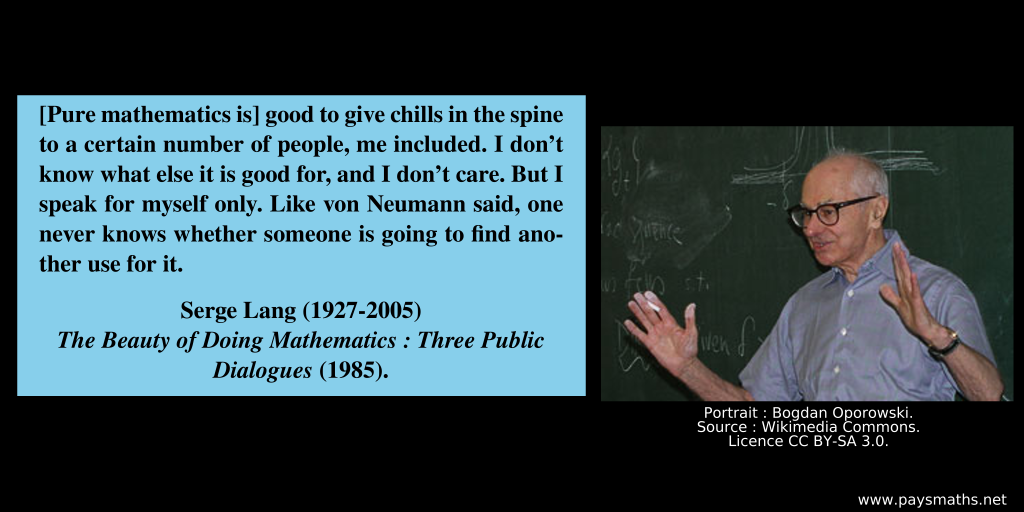 Photographic portrait of Serge Lang, and a quote : "[Pure mathematics is] good to give chills in the spine to a certain number of people, me included. I don't know what else it is good for, and I don't care. But I speak for myself only. Like von Neumann said, one never knows whether someone is going to find another use for it."