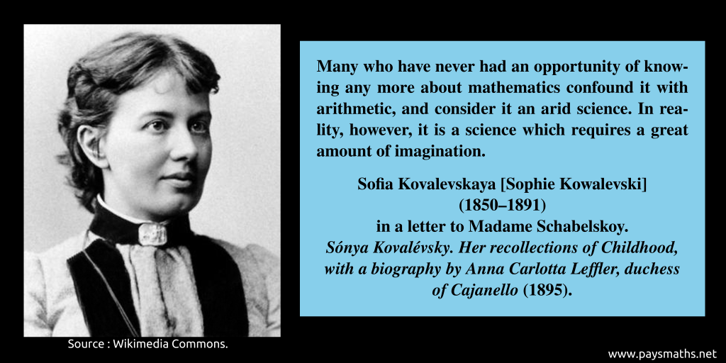 Photographic portrait of Sofia Kovalevskaya, and a quote : "Many who have never had an opportunity of knowing any more about mathematics confound it with arithmetic, and consider it an arid science. In reality, however, it is a science which requires a great amount of imagination."