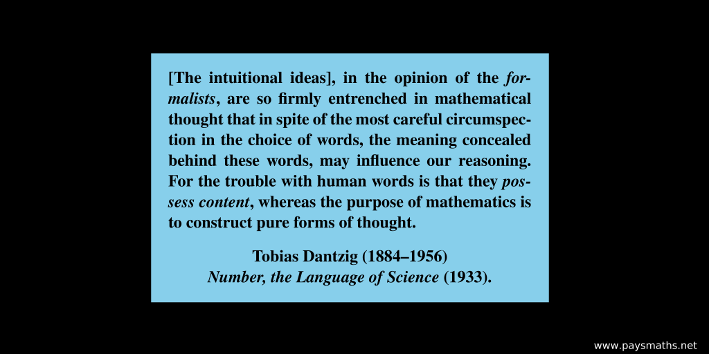 Quote from Tobias Dantzig : "[The intuitional ideas], in the opinion of the formalists, are so firmly entrenched in mathematical thought that in spite of the most careful circumspection in the choice of words, the meaning concealed behind these words, may influence our reasoning. For the trouble with human words is that they possess content, whereas the purpose of mathematics is to construct pure forms of thought."